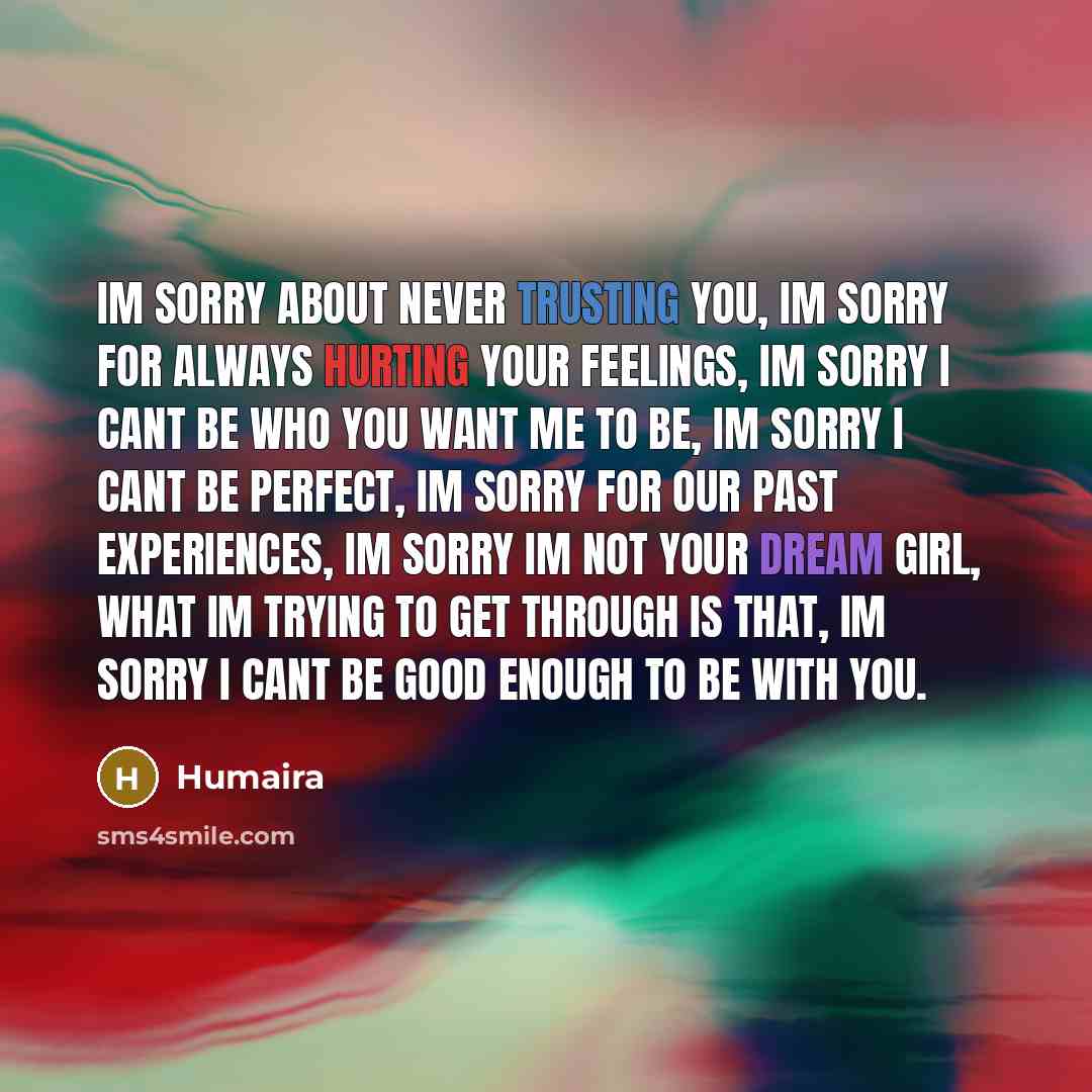 “Im sorry about never trusting you, Im sorry for always hurting your feelings, Im sorry I cant be who you want me to be, Im sorry I cant be perfect, Im sorry for our past experiences, Im sorry Im not your dream girl, What Im trying to get through is that, Im sorry I cant be good enough to be with…” quote by Humaira