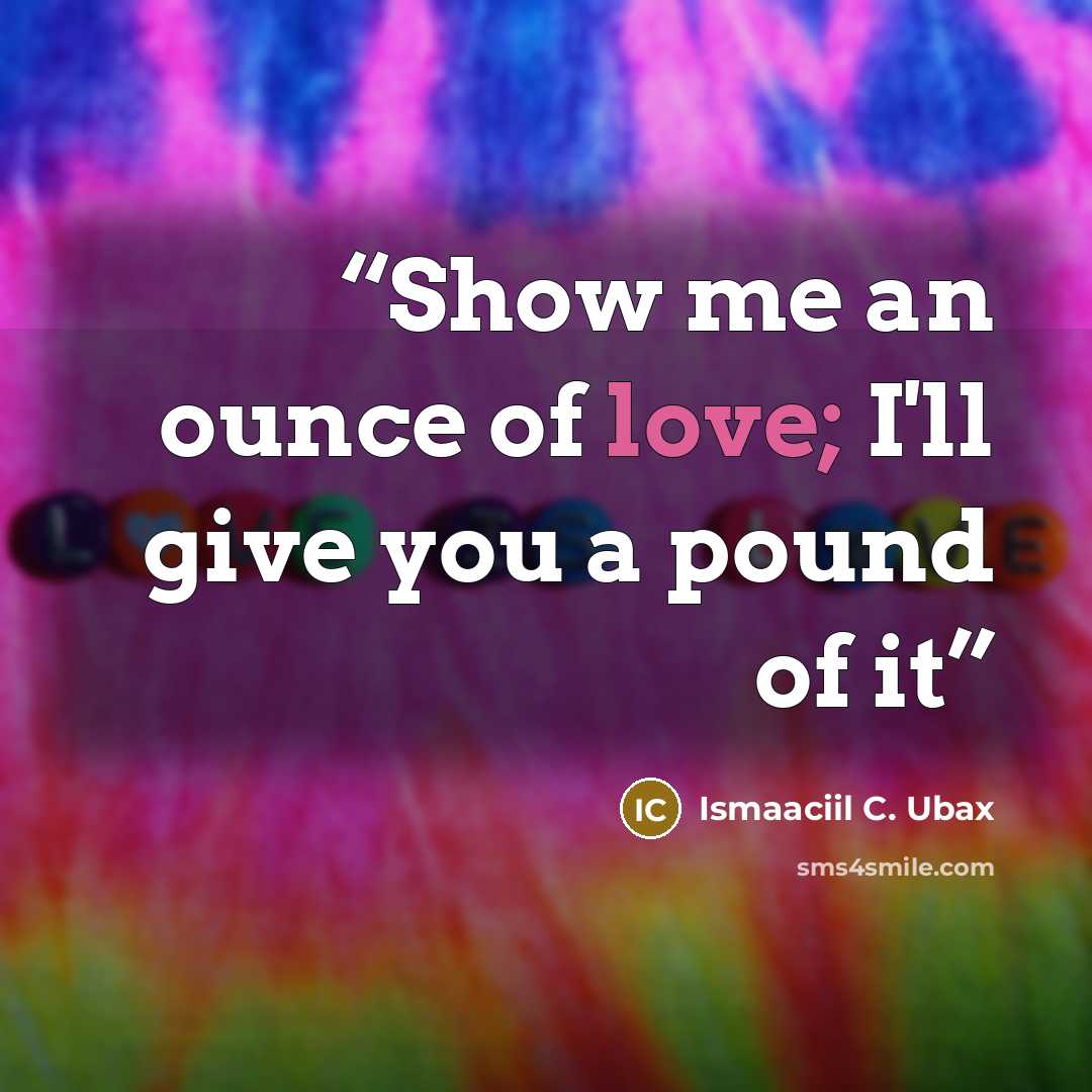 “Show me an ounce of love; I'll give you a pound of it” quote by Ismaaciil C. Ubax