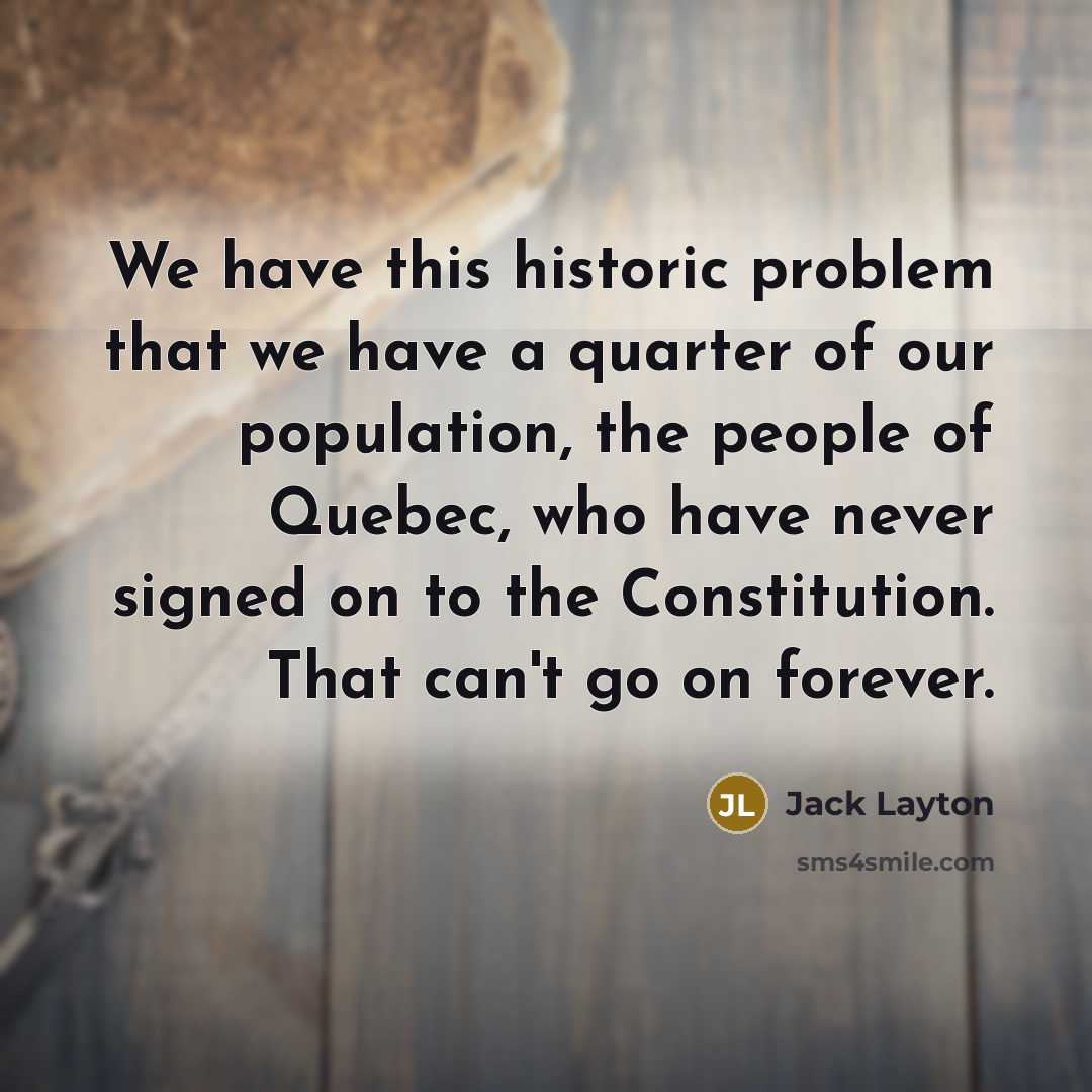 “We have this historic problem that we have a quarter of our population, the people of Quebec, who have never signed on to the Constitution. That can't go on forever.” quote by Jack Layton
