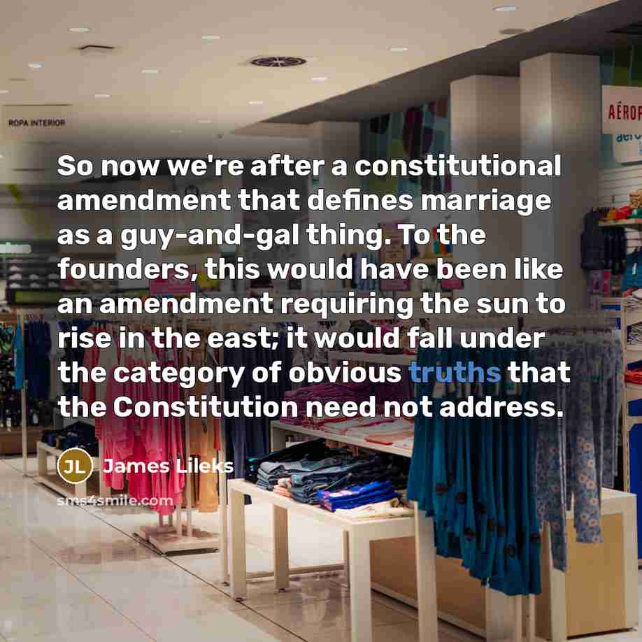 “So now we're after a constitutional amendment that defines marriage as a guy-and-gal thing. To the founders, this would have been like an amendment requiring the sun to rise in the east; it would fall under the category of obvious truths that the Constitution need not address.” quote by James Lileks
