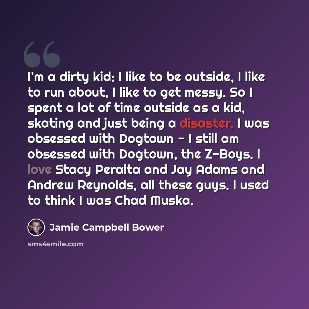“I'm a dirty kid: I like to be outside, I like to run about, I like to get messy. So I spent a lot of time outside as a kid, skating and just being a disaster. I was obsessed with Dogtown - I still am obsessed with Dogtown, the Z-Boys. I love Stacy Peralta and Jay Adams and Andrew Reynolds, all…” quote by Jamie Campbell Bower