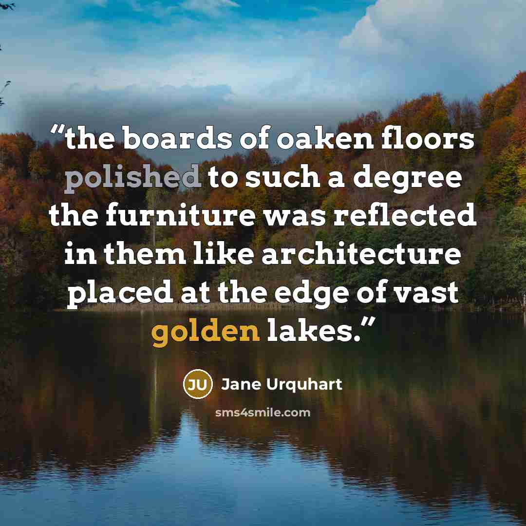 “the boards of oaken floors polished to such a degree the furniture was reflected in them like architecture placed at the edge of vast golden lakes.” quote by Jane Urquhart