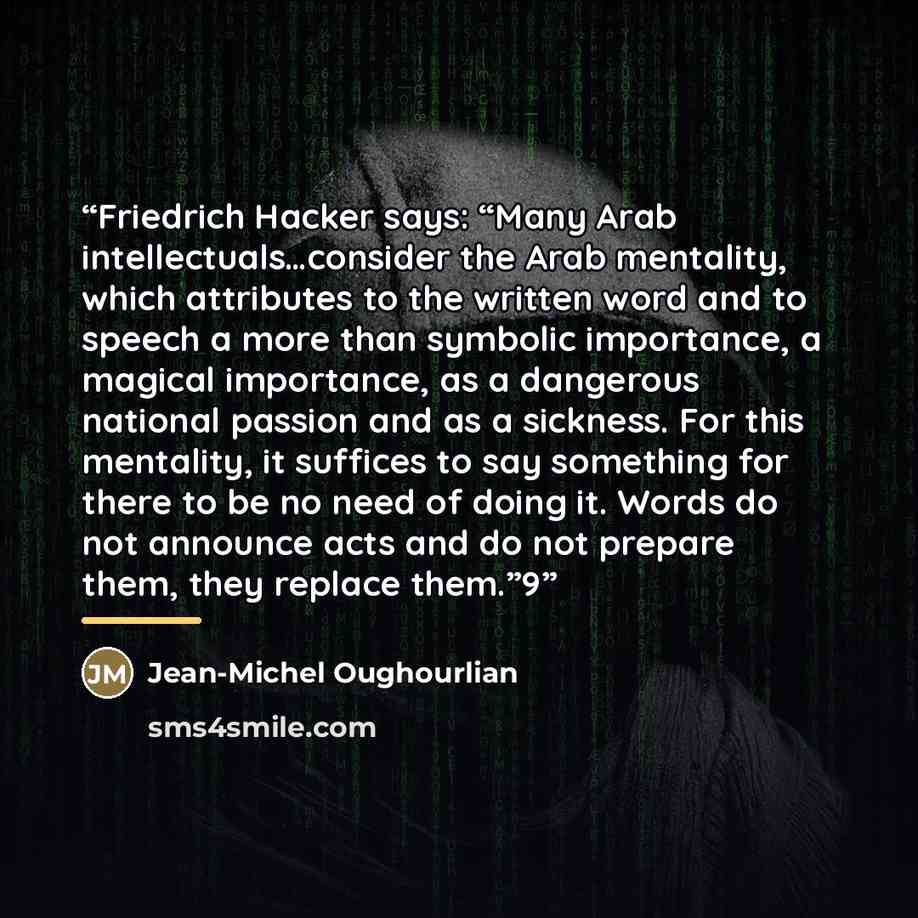 “Friedrich Hacker says: “Many Arab intellectuals…consider the Arab mentality, which attributes to the written word and to speech a more than symbolic importance, a magical importance, as a dangerous national passion and as a sickness. For this mentality, it suffices to say something for there to be…” quote by Jean-Michel Oughourlian