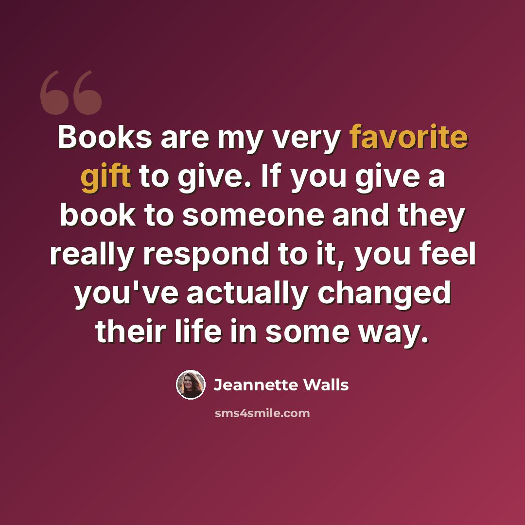“Books are my very favorite gift to give. If you give a book to someone and they really respond to it, you feel you've actually changed their life in some way.” quote by Jeannette Walls