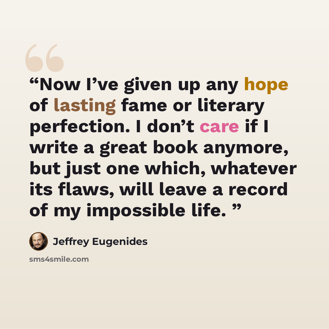 “Now I’ve given up any hope of lasting fame or literary perfection. I don’t care if I write a great book anymore, but just one which, whatever its flaws, will leave a record of my impossible life.” quote by Jeffrey Eugenides