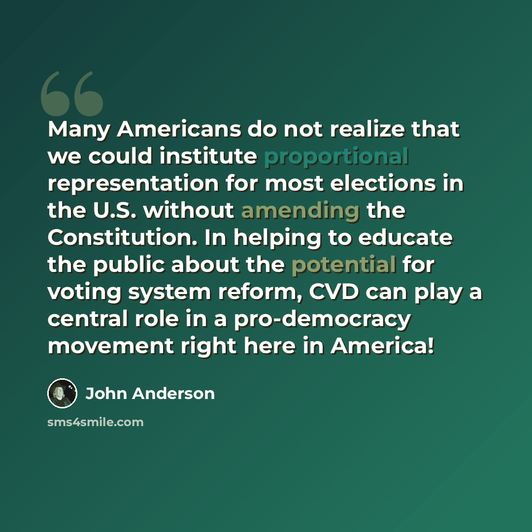 “Many Americans do not realize that we could institute proportional representation for most elections in the U.S. without amending the Constitution. In helping to educate the public about the potential for voting system reform, CVD can play a central role in a pro-democracy movement right here in…” quote by John Anderson