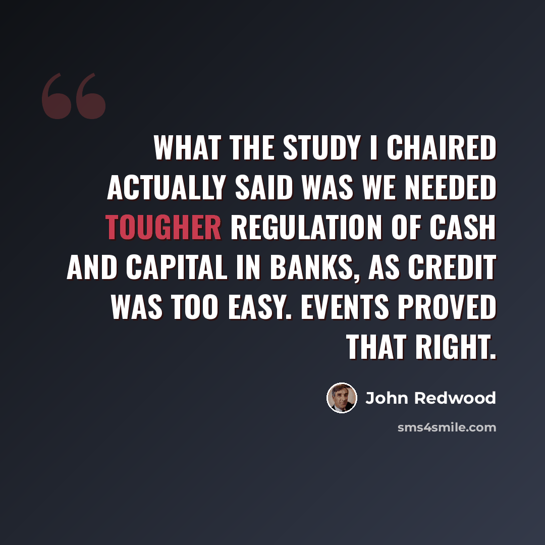 “What the study I chaired actually said was we needed tougher regulation of cash and capital in banks, as credit was too easy. Events proved that right.” quote by John Redwood