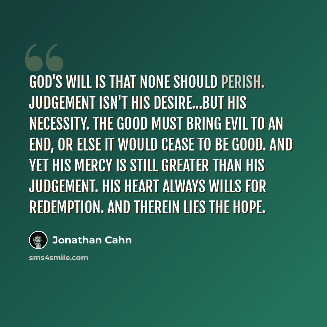 “God's will is that none should perish. Judgement isn't His desire...but His necessity. The good must bring evil to an end, or else it would cease to be good. And yet His mercy is still greater than His judgement. His heart always wills for redemption. And therein lies the hope.” quote by Jonathan Cahn