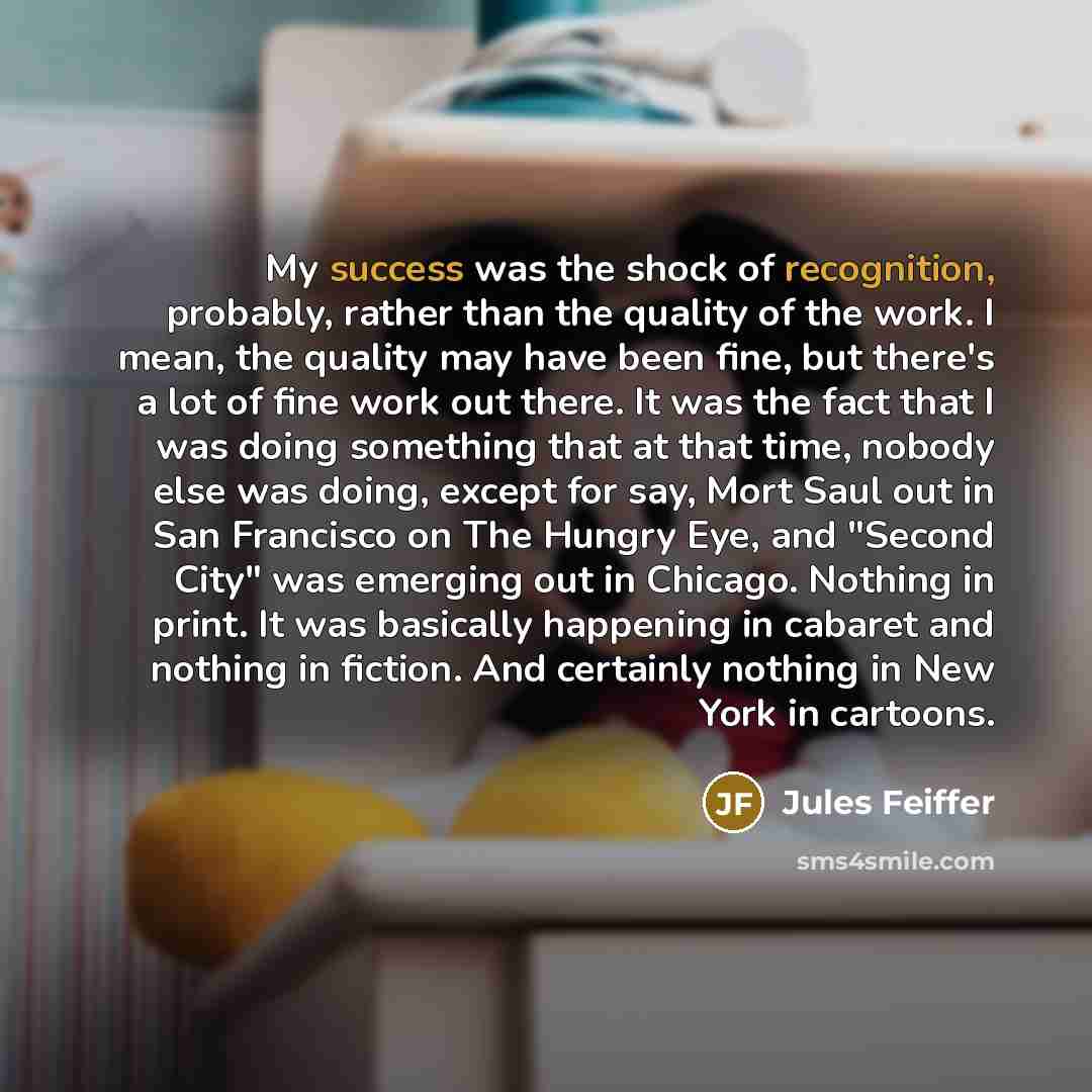 “My success was the shock of recognition, probably, rather than the quality of the work. I mean, the quality may have been fine, but there's a lot of fine work out there. It was the fact that I was doing something that at that time, nobody else was doing, except for say, Mort Saul out in San…” quote by Jules Feiffer