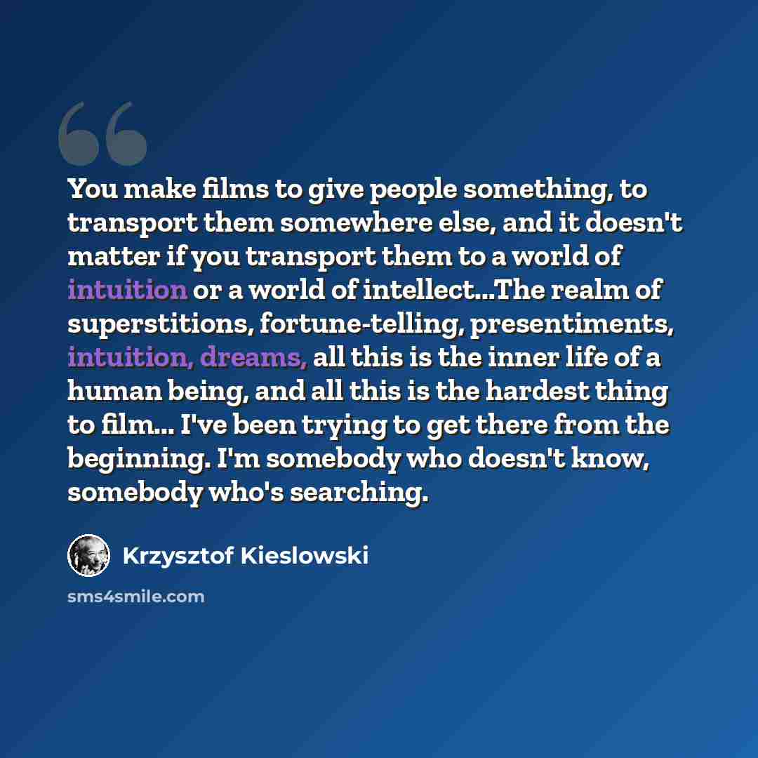 “You make films to give people something, to transport them somewhere else, and it doesn't matter if you transport them to a world of intuition or a world of intellect...The realm of superstitions, fortune-telling, presentiments, intuition, dreams, all this is the inner life of a human being, and…” quote by Krzysztof Kieslowski