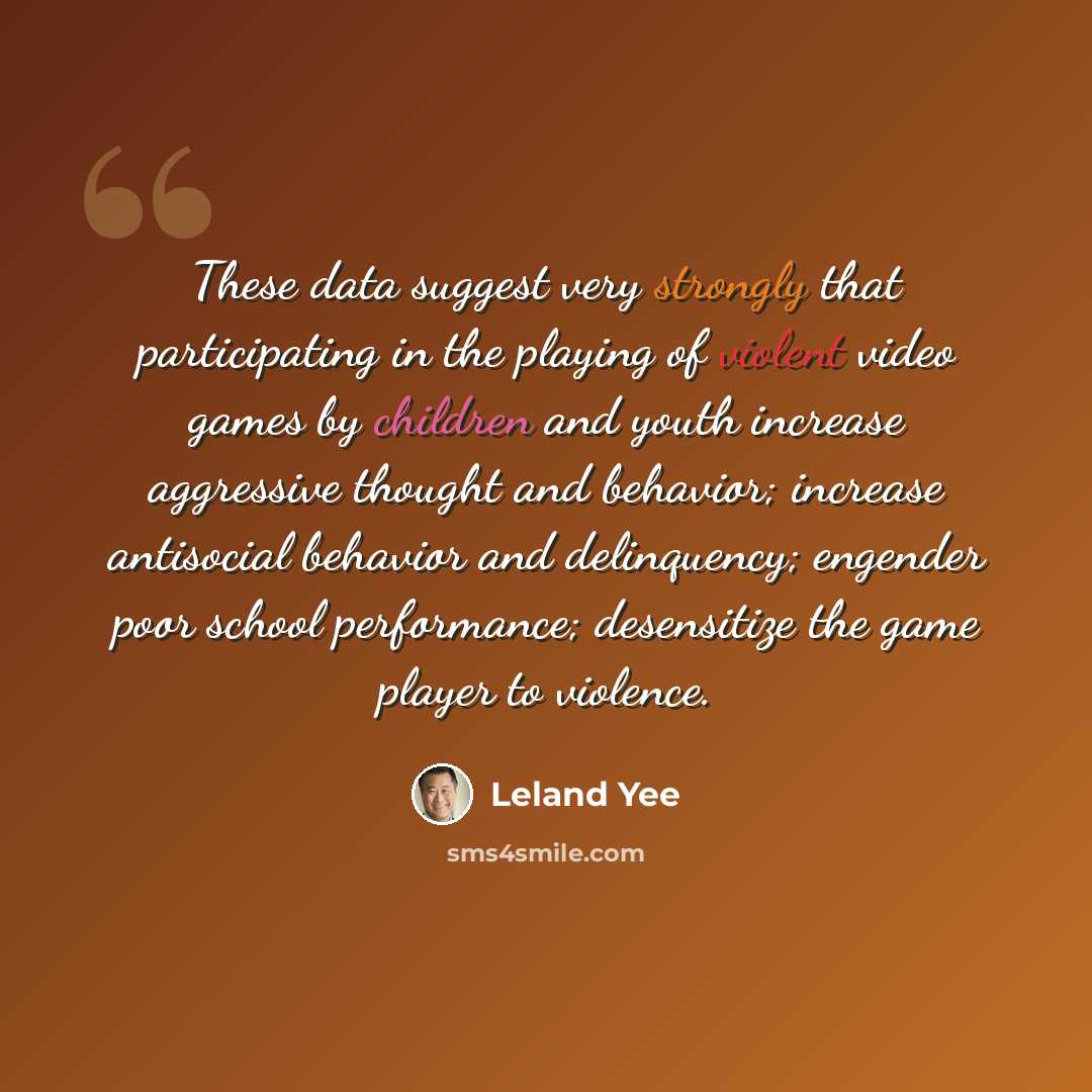 “These data suggest very strongly that participating in the playing of violent video games by children and youth increase aggressive thought and behavior; increase antisocial behavior and delinquency; engender poor school performance; desensitize the game player to violence.” quote by Leland Yee