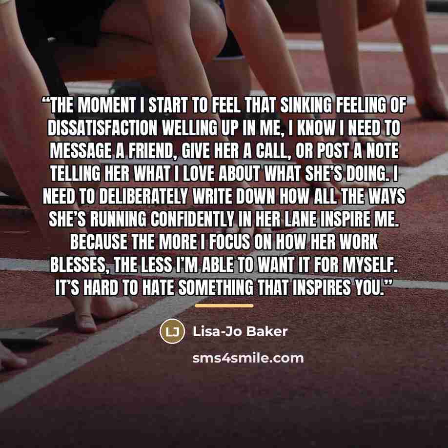 “The moment I start to feel that sinking feeling of dissatisfaction welling up in me, I know I need to message a friend, give her a call, or post a note telling her what I love about what she’s doing. I need to deliberately write down how all the ways she’s running confidently in her lane inspire…” quote by Lisa-Jo Baker