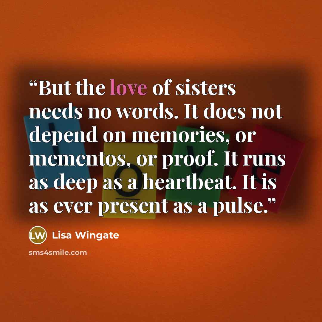 “But the love of sisters needs no words. It does not depend on memories, or mementos, or proof. It runs as deep as a heartbeat. It is as ever present as a pulse.” quote by Lisa Wingate