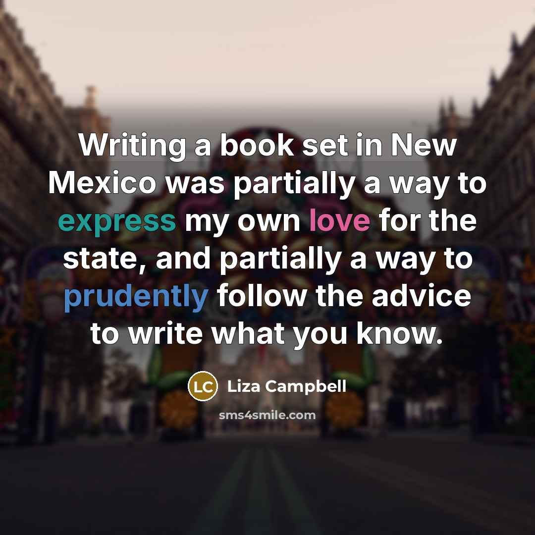 “Writing a book set in New Mexico was partially a way to express my own love for the state, and partially a way to prudently follow the advice to write what you know.” quote by Liza Campbell