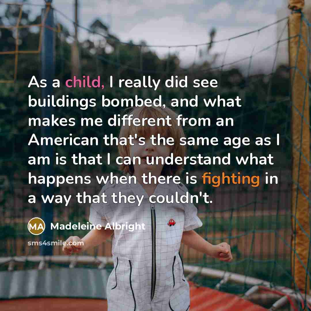 “As a child, I really did see buildings bombed, and what makes me different from an American that's the same age as I am is that I can understand what happens when there is fighting in a way that they couldn't.” quote by Madeleine Albright