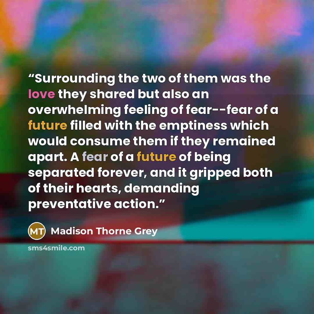 “Surrounding the two of them was the love they shared but also an overwhelming feeling of fear--fear of a future filled with the emptiness which would consume them if they remained apart. A fear of a future of being separated forever, and it gripped both of their hearts, demanding preventative…” quote by Madison Thorne Grey