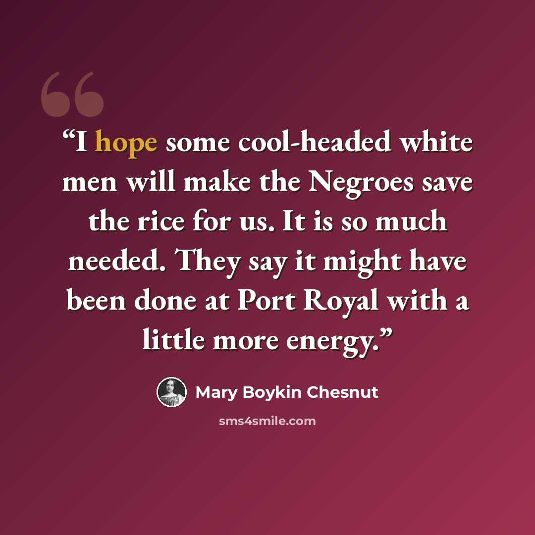 “I hope some cool-headed white men will make the Negroes save the rice for us. It is so much needed. They say it might have been done at Port Royal with a little more energy.” quote by Mary Boykin Chesnut
