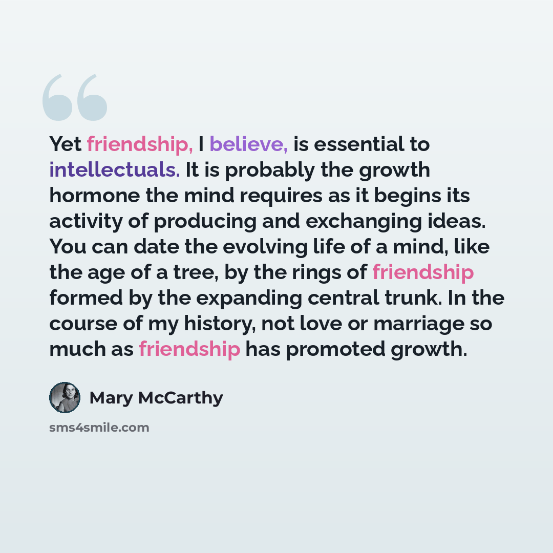 “Yet friendship, I believe, is essential to intellectuals. It is probably the growth hormone the mind requires as it begins its activity of producing and exchanging ideas. You can date the evolving life of a mind, like the age of a tree, by the rings of friendship formed by the expanding central…” quote by Mary McCarthy