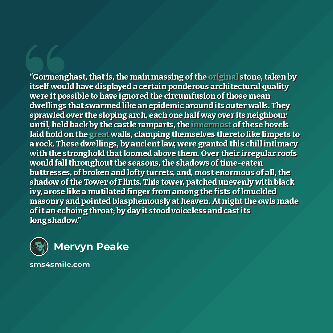 “Gormenghast, that is, the main massing of the original stone, taken by itself would have displayed a certain ponderous architectural quality were it possible to have ignored the circumfusion of those mean dwellings that swarmed like an epidemic around its outer walls. They sprawled over the…” quote by Mervyn Peake