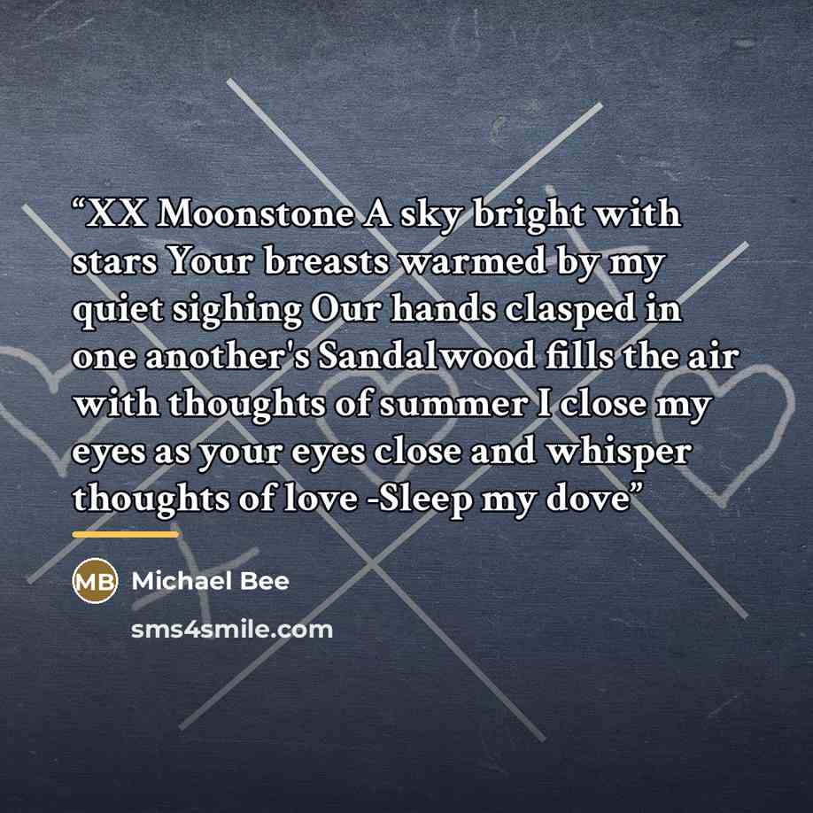 “XX Moonstone A sky bright with stars Your breasts warmed by my quiet sighing Our hands clasped in one another's Sandalwood fills the air with thoughts of summer I close my eyes as your eyes close and whisper thoughts of love -Sleep my dove” quote by Michael Bee