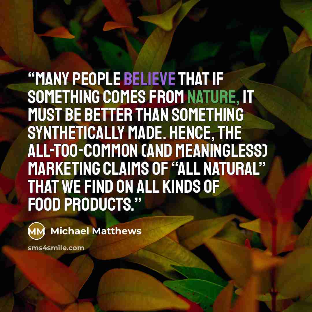 “Many people believe that if something comes from nature, it must be better than something synthetically made. Hence, the all-too-common (and meaningless) marketing claims of “all natural” that we find on all kinds of food products.” quote by Michael Matthews