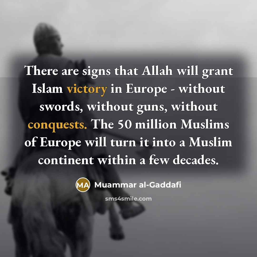 “There are signs that Allah will grant Islam victory in Europe - without swords, without guns, without conquests. The 50 million Muslims of Europe will turn it into a Muslim continent within a few decades.” quote by Muammar al-Gaddafi