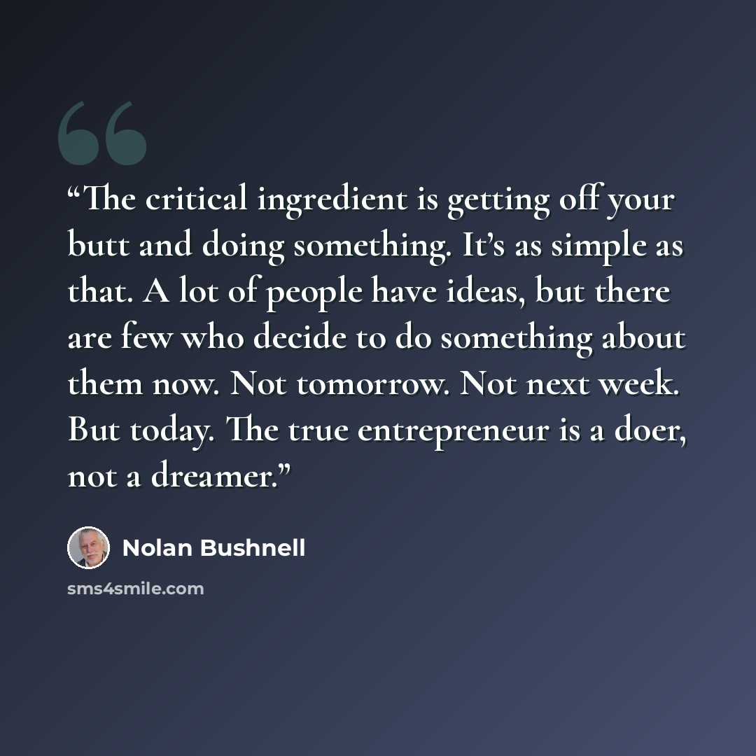 “The critical ingredient is getting off your butt and doing something. It’s as simple as that. A lot of people have ideas, but there are few who decide to do something about them now. Not tomorrow. Not next week. But today. The true entrepreneur is a doer, not a dreamer.” quote by Nolan Bushnell