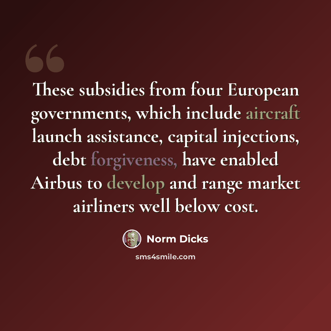 “These subsidies from four European governments, which include aircraft launch assistance, capital injections, debt forgiveness, have enabled Airbus to develop and range market airliners well below cost.” quote by Norm Dicks