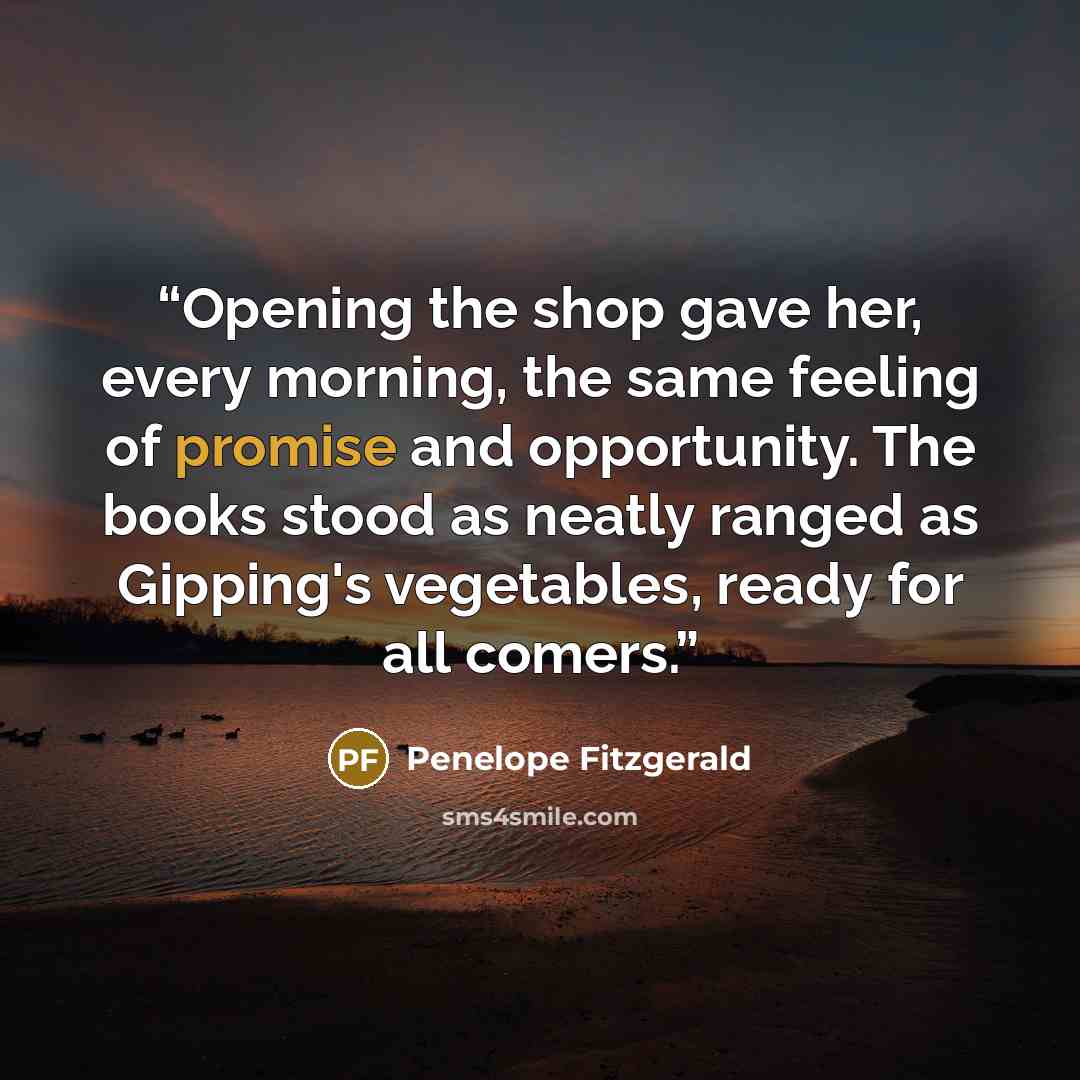 “Opening the shop gave her, every morning, the same feeling of promise and opportunity. The books stood as neatly ranged as Gipping's vegetables, ready for all comers.” quote by Penelope Fitzgerald