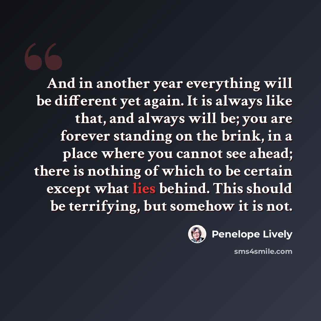 “And in another year everything will be different yet again. It is always like that, and always will be; you are forever standing on the brink, in a place where you cannot see ahead; there is nothing of which to be certain except what lies behind. This should be terrifying, but somehow it is not.” quote by Penelope Lively