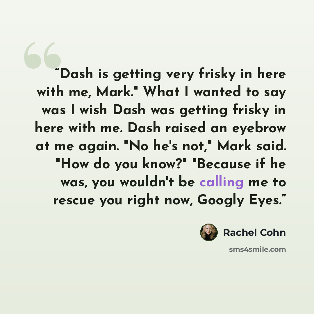 “Dash is getting very frisky in here with me, Mark." What I wanted to say was I wish Dash was getting frisky in here with me. Dash raised an eyebrow at me again. "No he's not," Mark said. "How do you know?" "Because if he was, you wouldn't be calling me to rescue you right now, Googly Eyes.” quote by Rachel Cohn