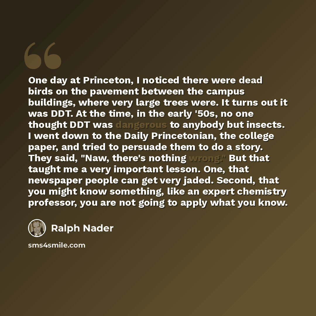“One day at Princeton, I noticed there were dead birds on the pavement between the campus buildings, where very large trees were. It turns out it was DDT. At the time, in the early '50s, no one thought DDT was dangerous to anybody but insects. I went down to the Daily Princetonian, the college…” quote by Ralph Nader