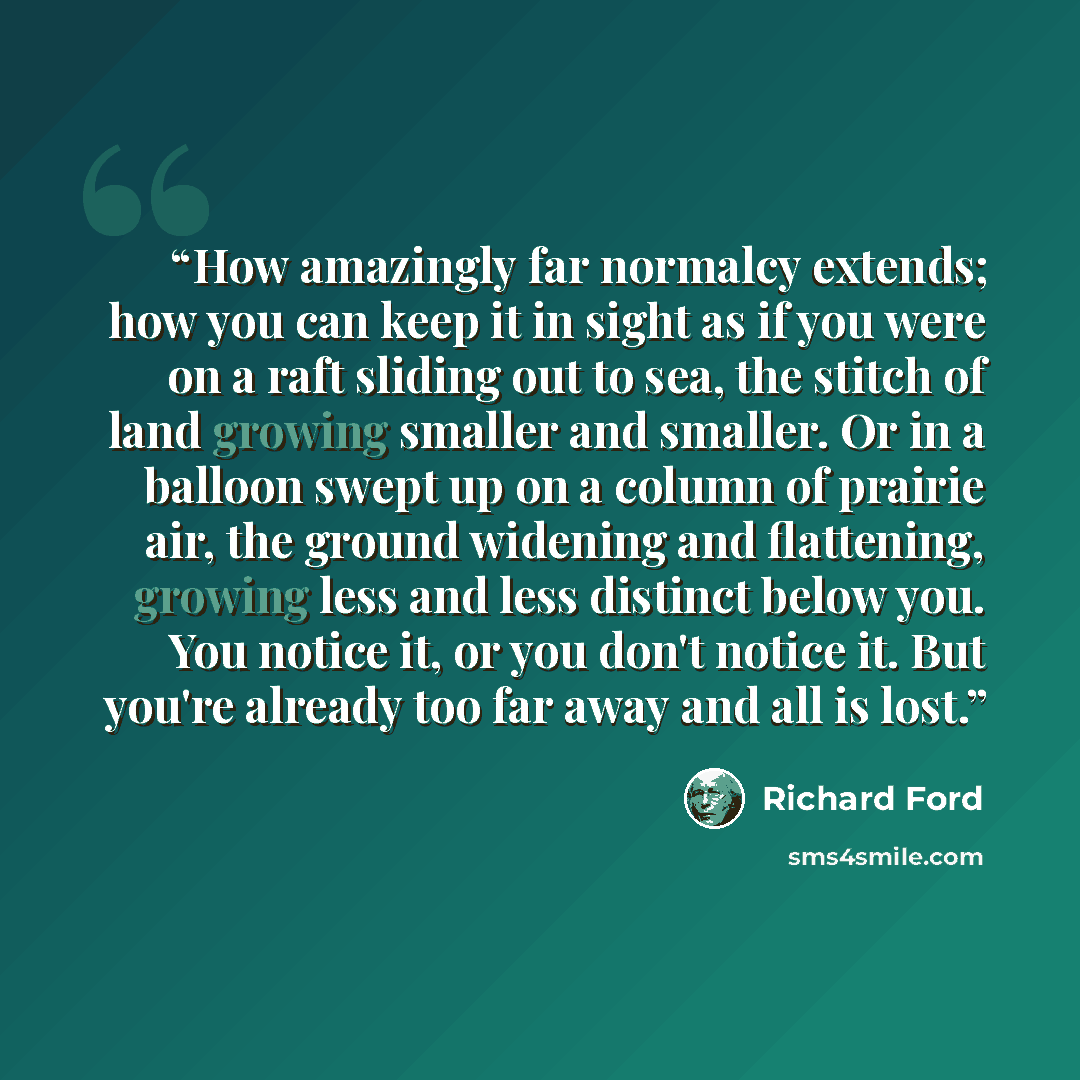 “How amazingly far normalcy extends; how you can keep it in sight as if you were on a raft sliding out to sea, the stitch of land growing smaller and smaller. Or in a balloon swept up on a column of prairie air, the ground widening and flattening, growing less and less distinct below you. You…” quote by Richard Ford