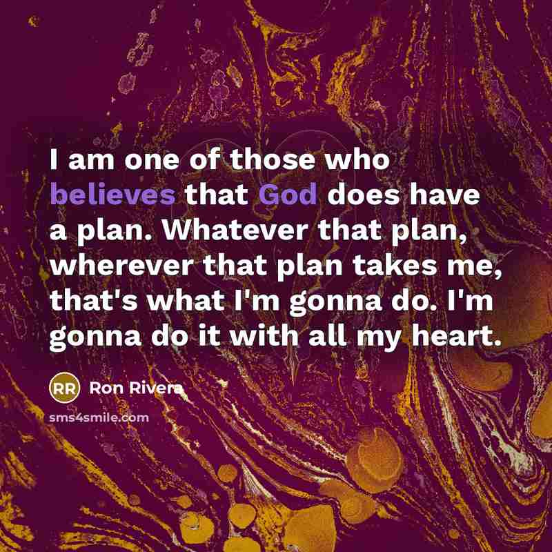 “I am one of those who believes that God does have a plan. Whatever that plan, wherever that plan takes me, that's what I'm gonna do. I'm gonna do it with all my heart.” quote by Ron Rivera
