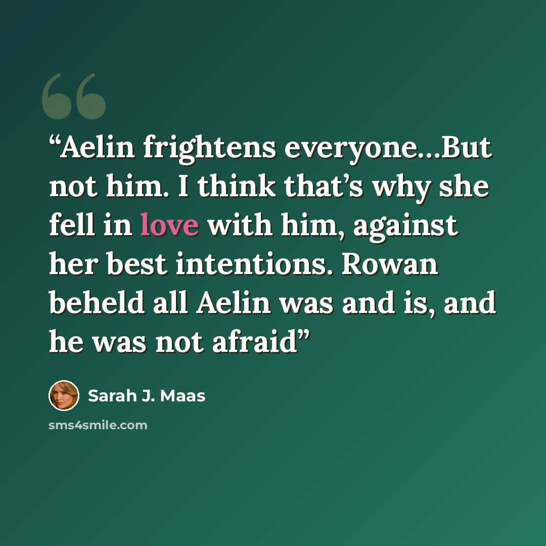“Aelin frightens everyone…But not him. I think that’s why she fell in love with him, against her best intentions. Rowan beheld all Aelin was and is, and he was not afraid” quote by Sarah J. Maas
