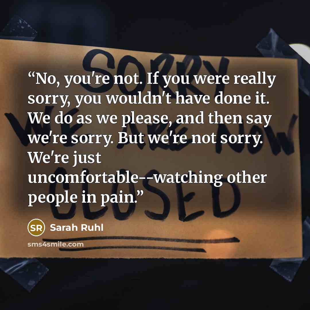 “No, you're not. If you were really sorry, you wouldn't have done it. We do as we please, and then say we're sorry. But we're not sorry. We're just uncomfortable--watching other people in pain.” quote by Sarah Ruhl