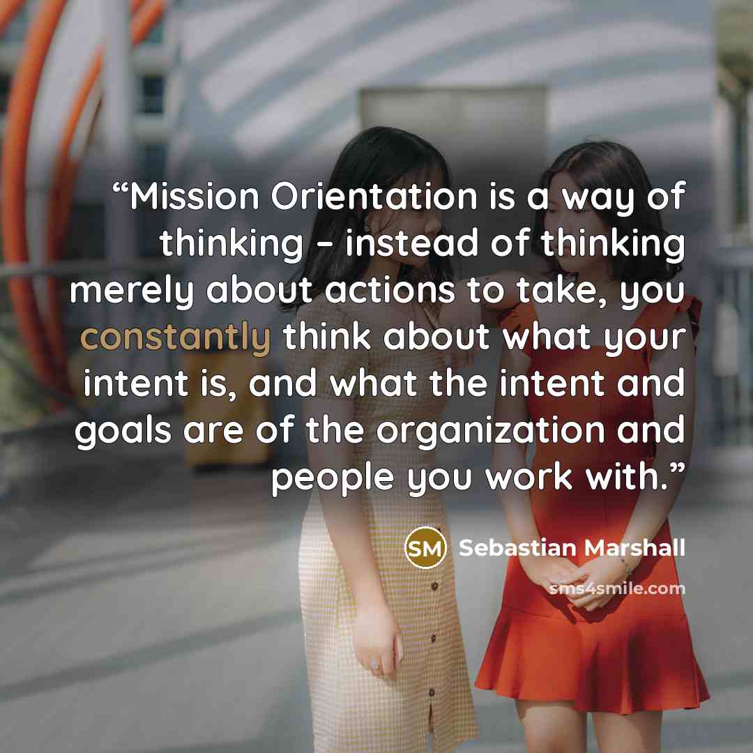 “Mission Orientation is a way of thinking – instead of thinking merely about actions to take, you constantly think about what your intent is, and what the intent and goals are of the organization and people you work with.” quote by Sebastian Marshall