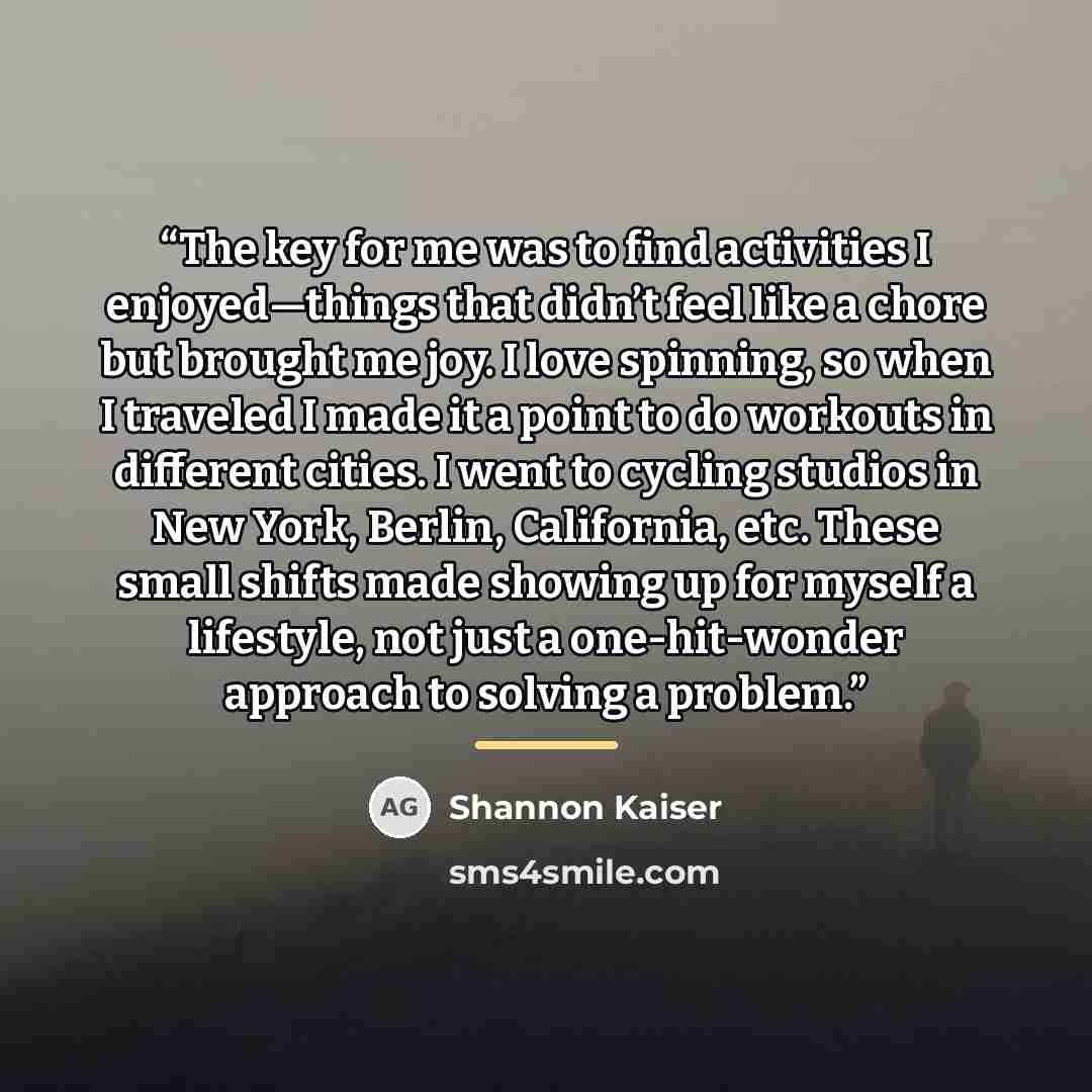 “The key for me was to find activities I enjoyed—things that didn’t feel like a chore but brought me joy. I love spinning, so when I traveled I made it a point to do workouts in different cities. I went to cycling studios in New York, Berlin, California, etc. These small shifts made showing up for…” quote by Shannon Kaiser