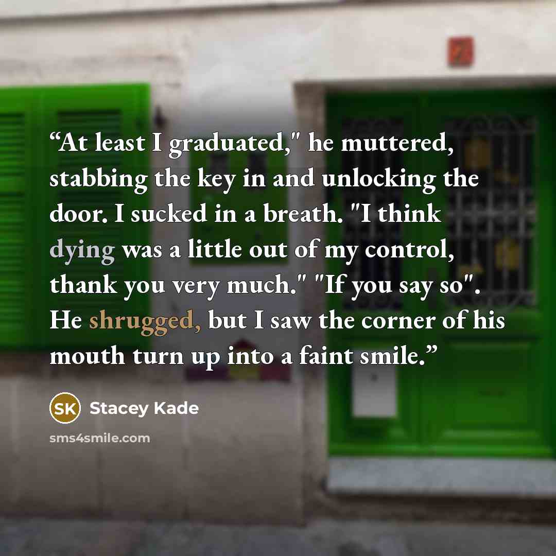 “At least I graduated," he muttered, stabbing the key in and unlocking the door. I sucked in a breath. "I think dying was a little out of my control, thank you very much." "If you say so". He shrugged, but I saw the corner of his mouth turn up into a faint smile.” quote by Stacey Kade