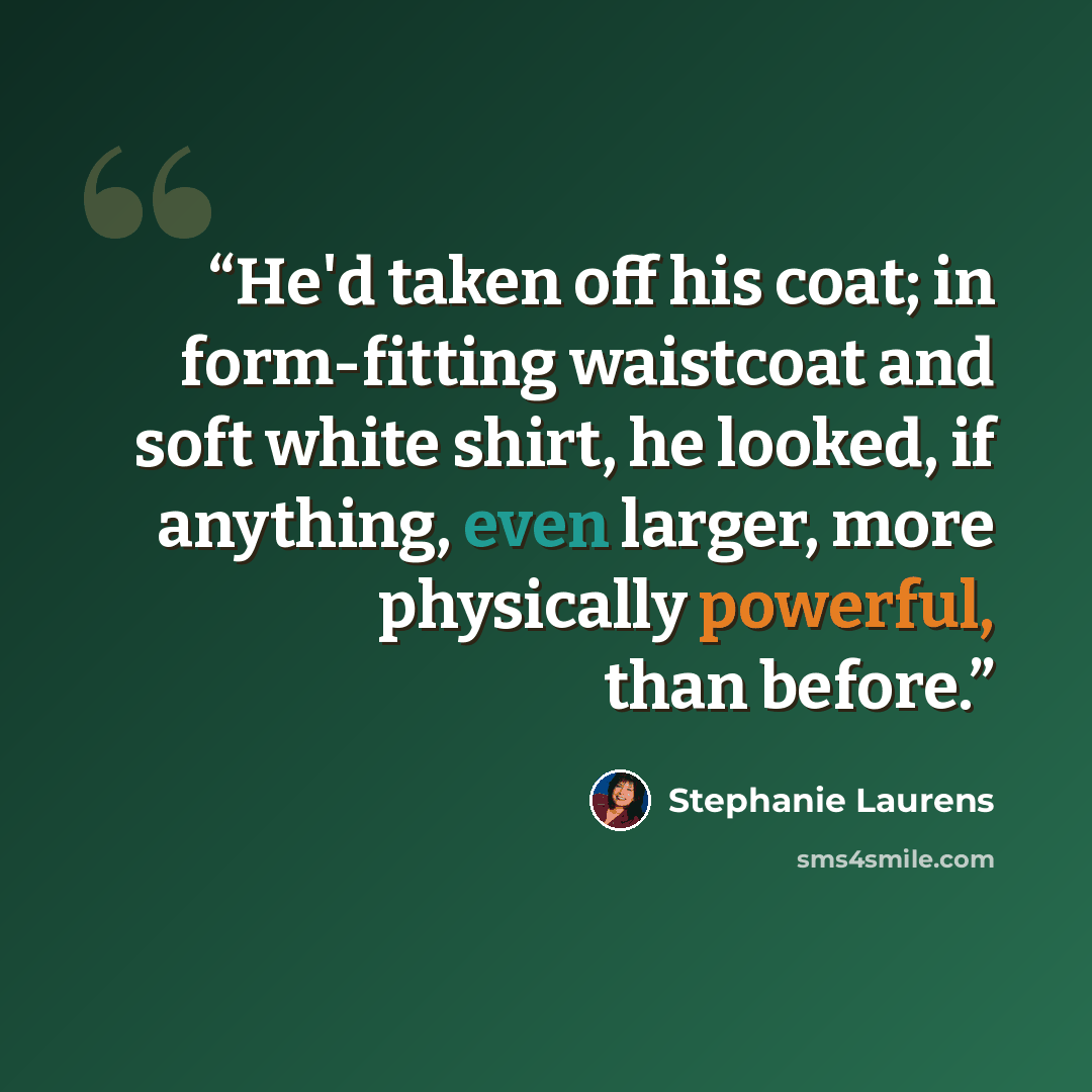 “He'd taken off his coat; in form-fitting waistcoat and soft white shirt, he looked, if anything, even larger, more physically powerful, than before.” quote by Stephanie Laurens