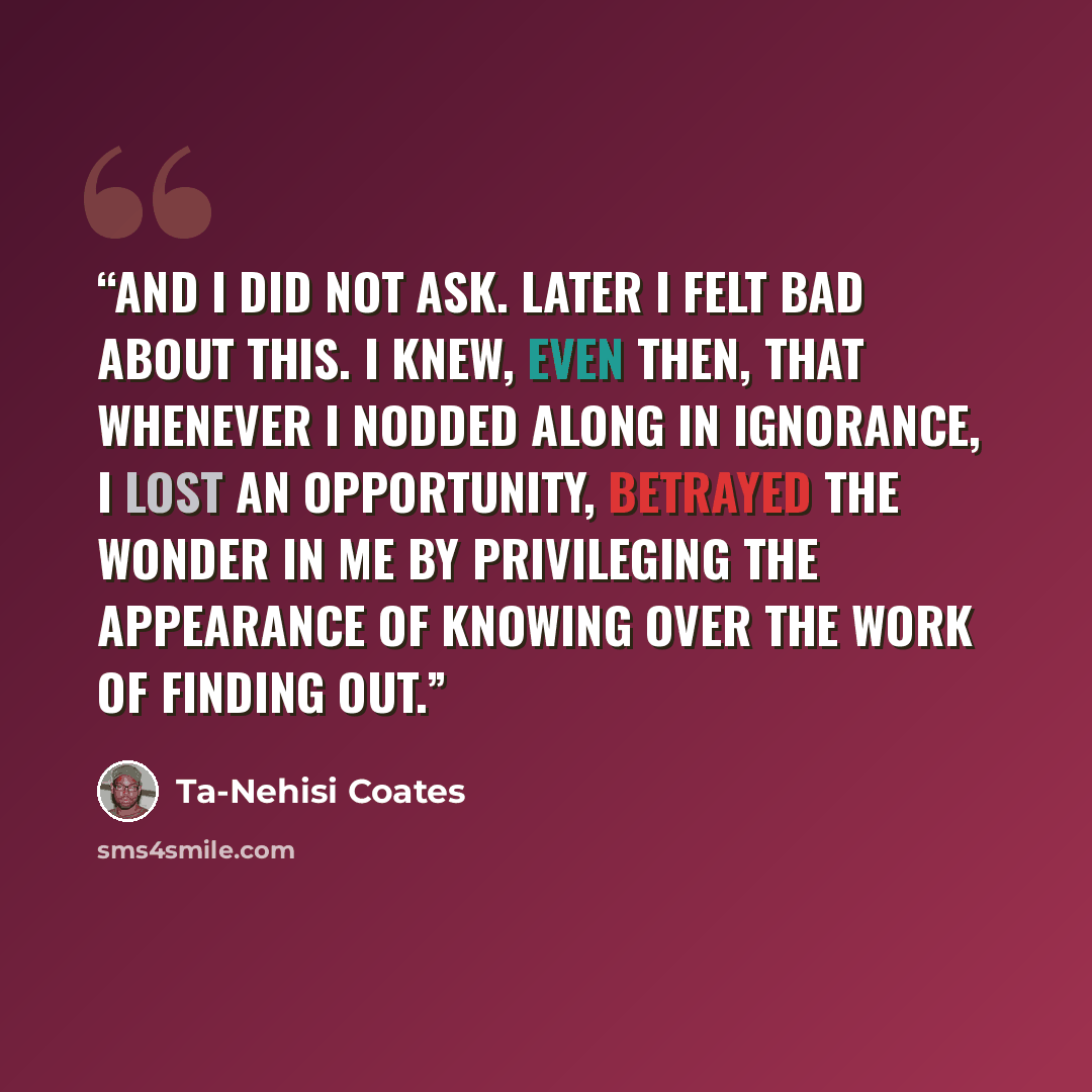“and I did not ask. Later I felt bad about this. I knew, even then, that whenever I nodded along in ignorance, I lost an opportunity, betrayed the wonder in me by privileging the appearance of knowing over the work of finding out.” quote by Ta-Nehisi Coates