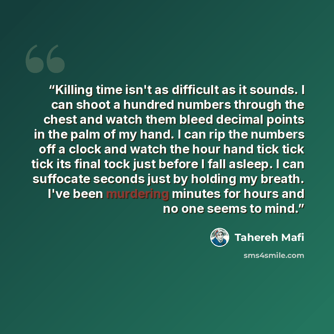 “Killing time isn't as difficult as it sounds. I can shoot a hundred numbers through the chest and watch them bleed decimal points in the palm of my hand. I can rip the numbers off a clock and watch the hour hand tick tick tick its final tock just before I fall asleep. I can suffocate seconds just…” quote by Tahereh Mafi