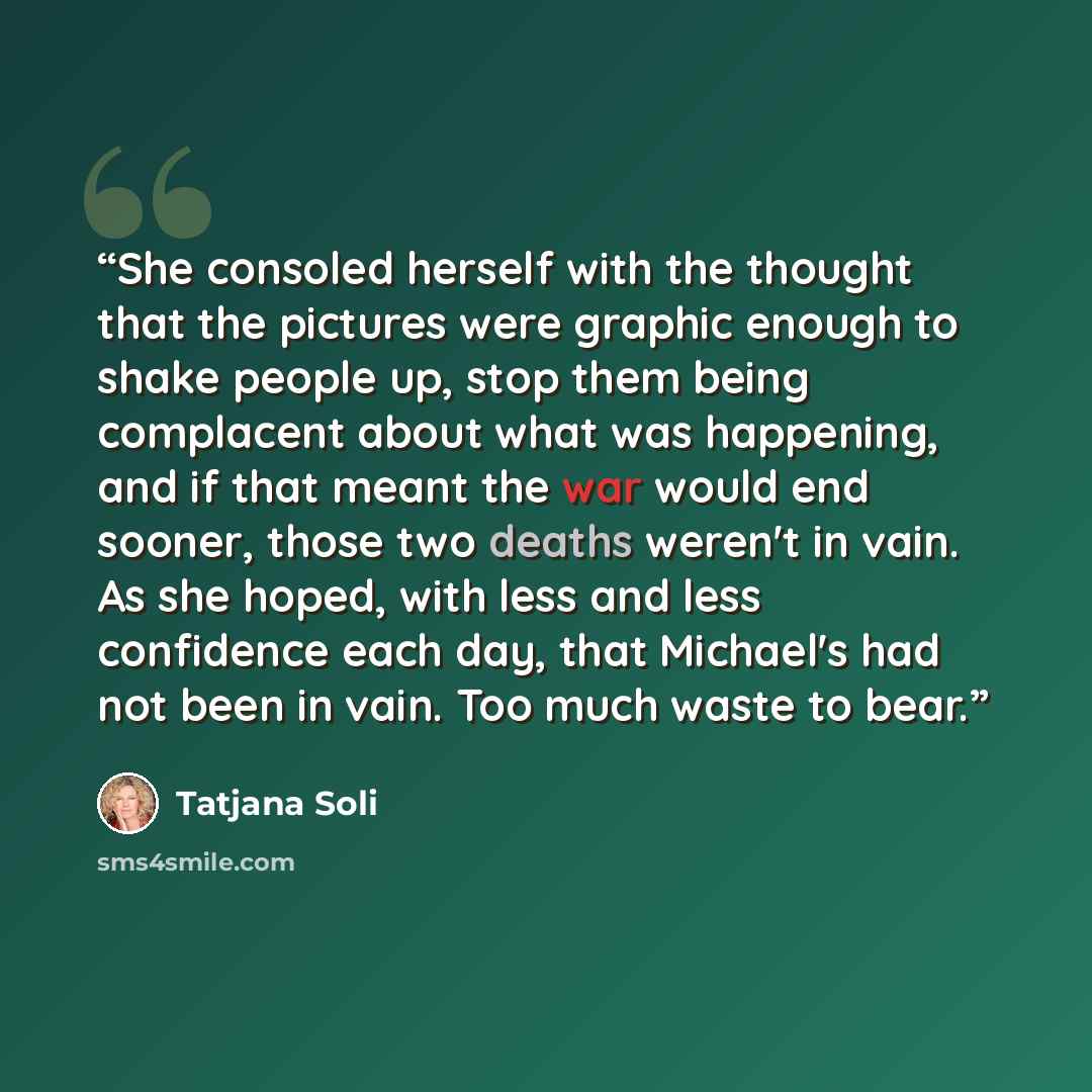 “She consoled herself with the thought that the pictures were graphic enough to shake people up, stop them being complacent about what was happening, and if that meant the war would end sooner, those two deaths weren't in vain. As she hoped, with less and less confidence each day, that Michael's…” quote by Tatjana Soli