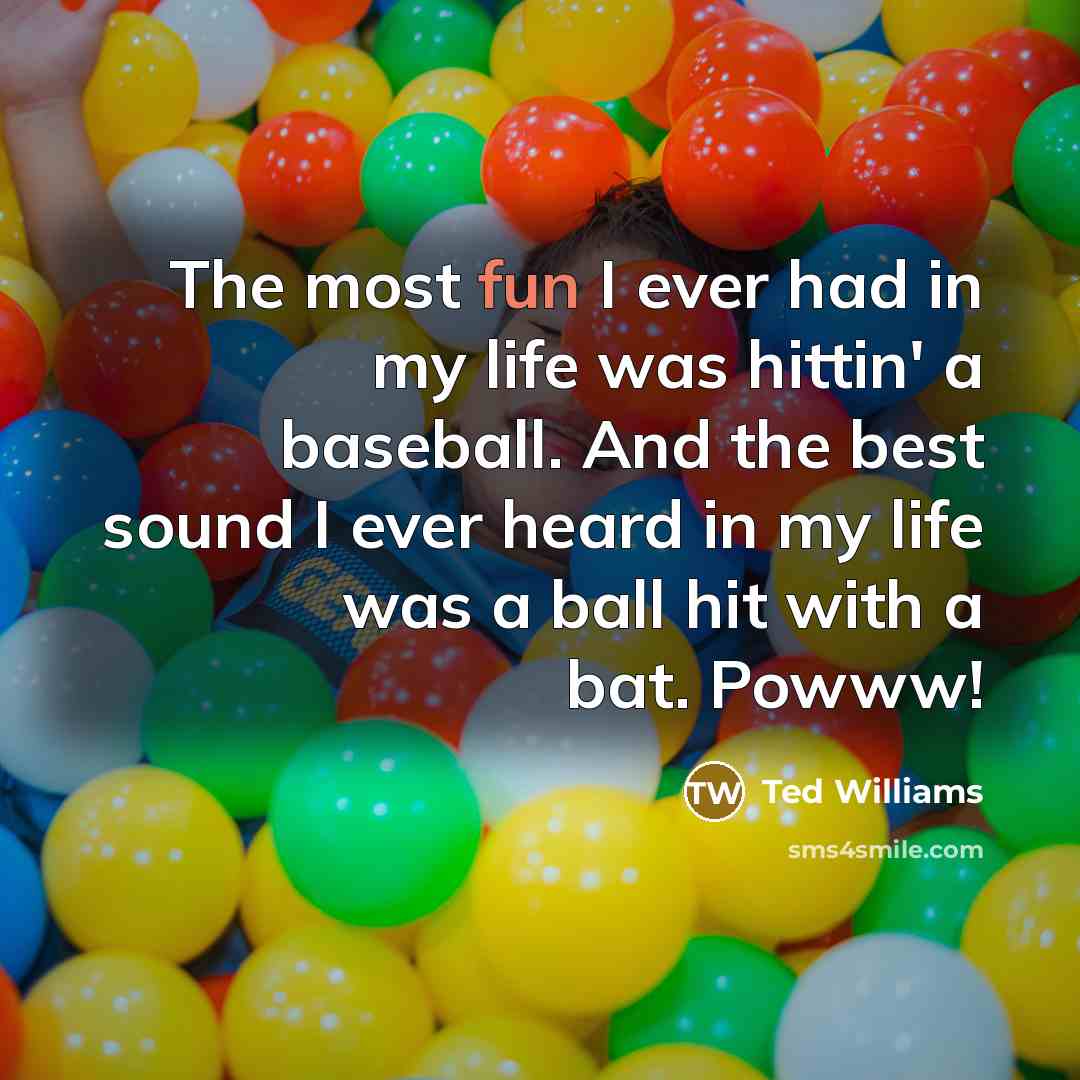 “The most fun I ever had in my life was hittin' a baseball. And the best sound I ever heard in my life was a ball hit with a bat. Powww!” quote by Ted Williams