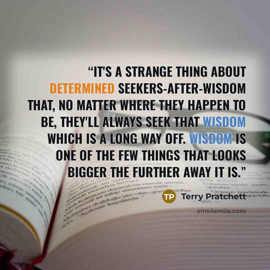 “It's a strange thing about determined seekers-after-wisdom that, no matter where they happen to be, they'll always seek that wisdom which is a long way off. Wisdom is one of the few things that looks bigger the further away it is.” quote by Terry Pratchett