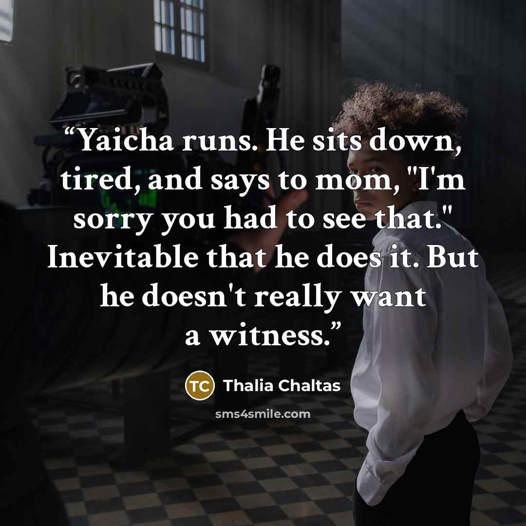 “Yaicha runs. He sits down, tired, and says to mom, "I'm sorry you had to see that." Inevitable that he does it. But he doesn't really want a witness.” quote by Thalia Chaltas