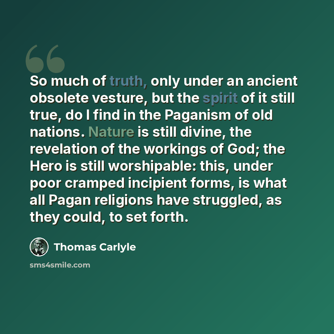 “So much of truth, only under an ancient obsolete vesture, but the spirit of it still true, do I find in the Paganism of old nations. Nature is still divine, the revelation of the workings of God; the Hero is still worshipable: this, under poor cramped incipient forms, is what all Pagan religions…” quote by Thomas Carlyle