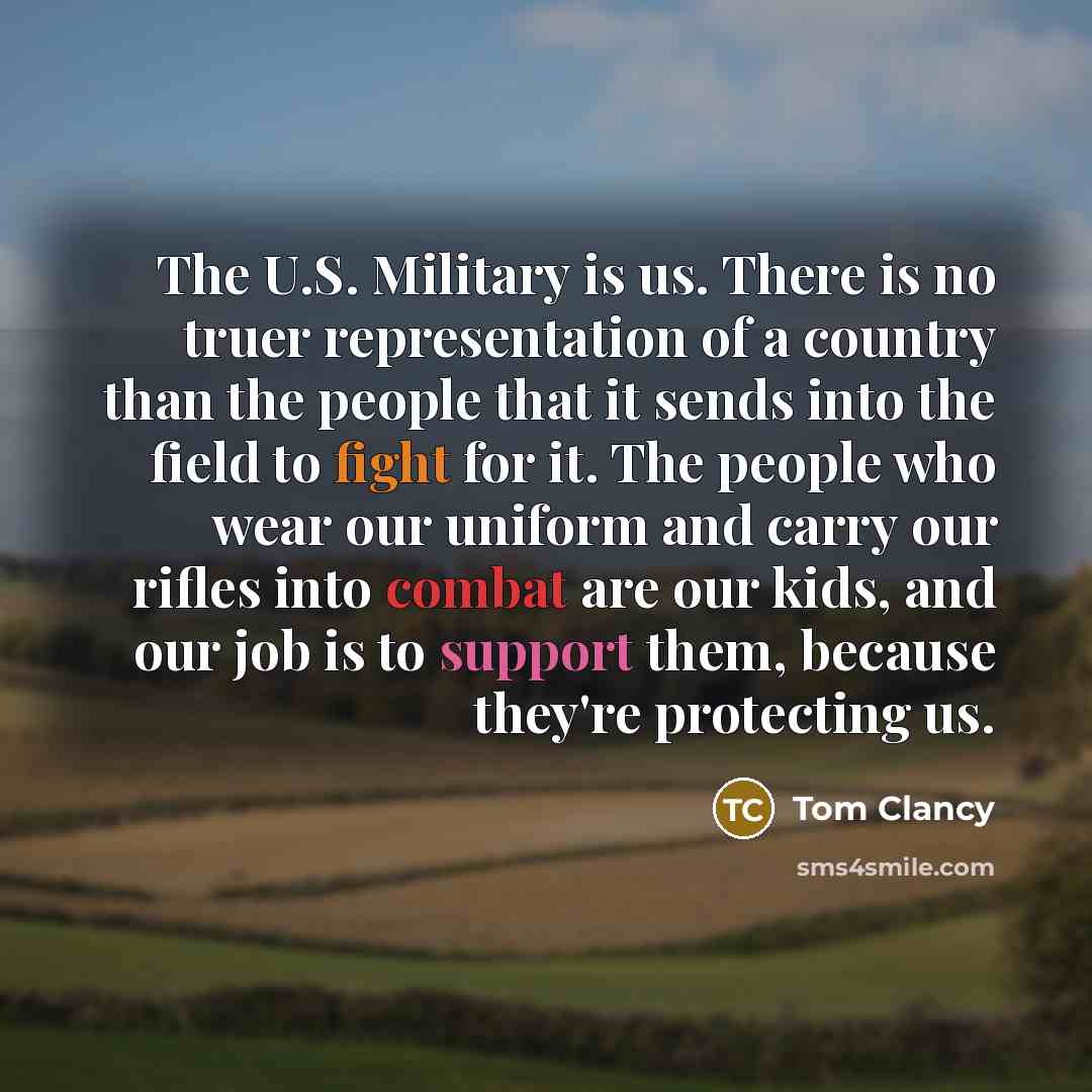 “The U.S. Military is us. There is no truer representation of a country than the people that it sends into the field to fight for it. The people who wear our uniform and carry our rifles into combat are our kids, and our job is to support them, because they're protecting us.” quote by Tom Clancy