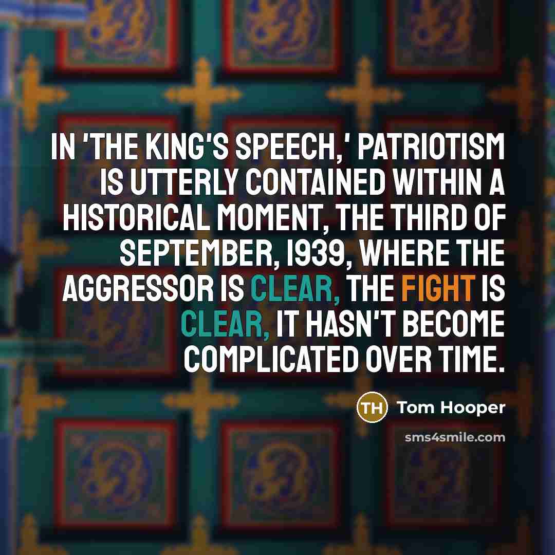 “In 'The King's Speech,' patriotism is utterly contained within a historical moment, the third of September, 1939, where the aggressor is clear, the fight is clear, it hasn't become complicated over time.” quote by Tom Hooper