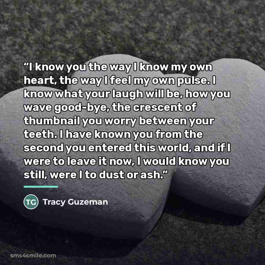 “I know you the way I know my own heart, the way I feel my own pulse. I know what your laugh will be, how you wave good-bye, the crescent of thumbnail you worry between your teeth. I have known you from the second you entered this world, and if I were to leave it now, I would know you still, were I…” quote by Tracy Guzeman